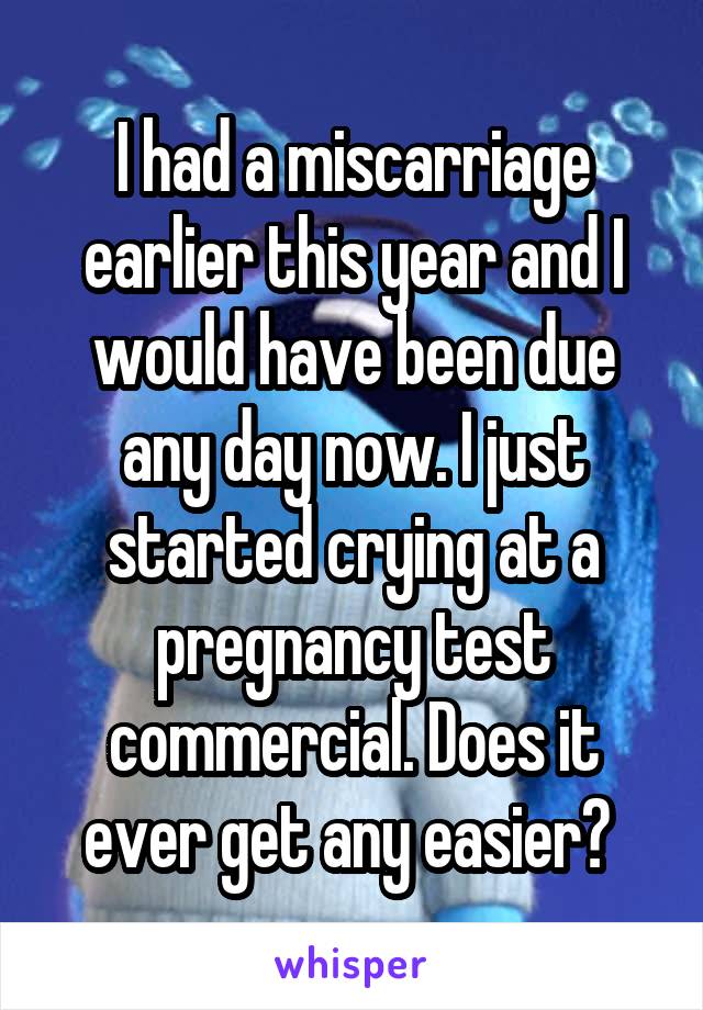 I had a miscarriage earlier this year and I would have been due any day now. I just started crying at a pregnancy test commercial. Does it ever get any easier? 