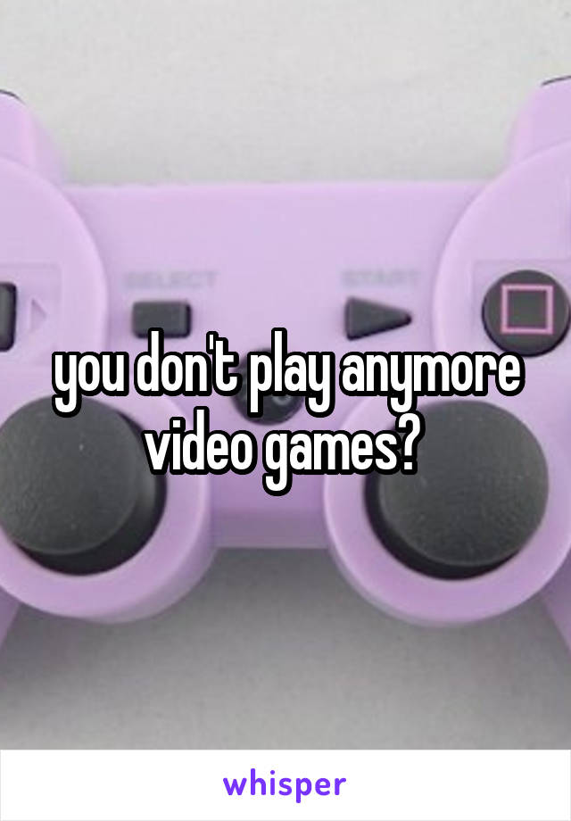 you don't play anymore video games? 