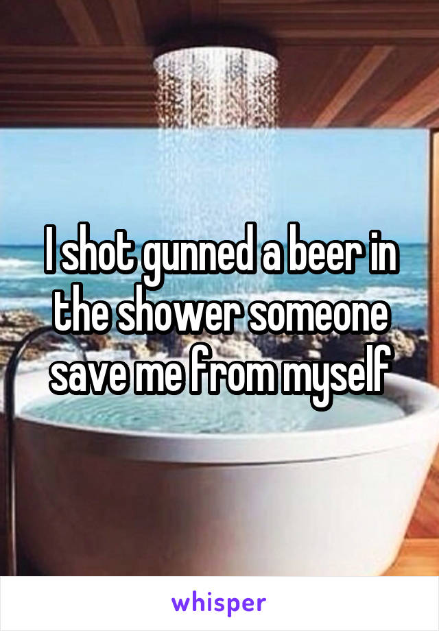 I shot gunned a beer in the shower someone save me from myself
