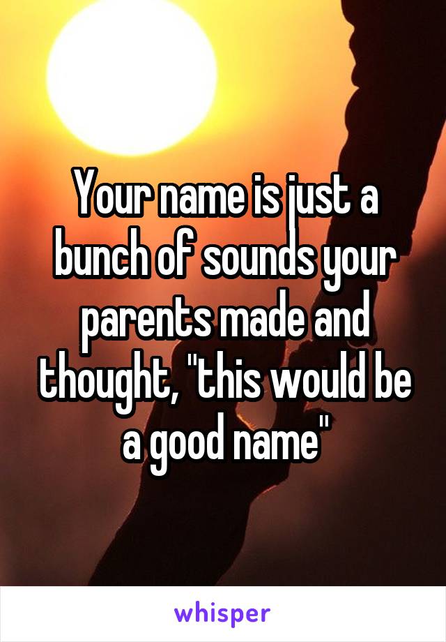 Your name is just a bunch of sounds your parents made and thought, "this would be a good name"