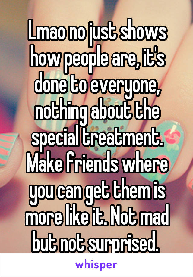 Lmao no just shows how people are, it's done to everyone, nothing about the special treatment. Make friends where you can get them is more like it. Not mad but not surprised. 