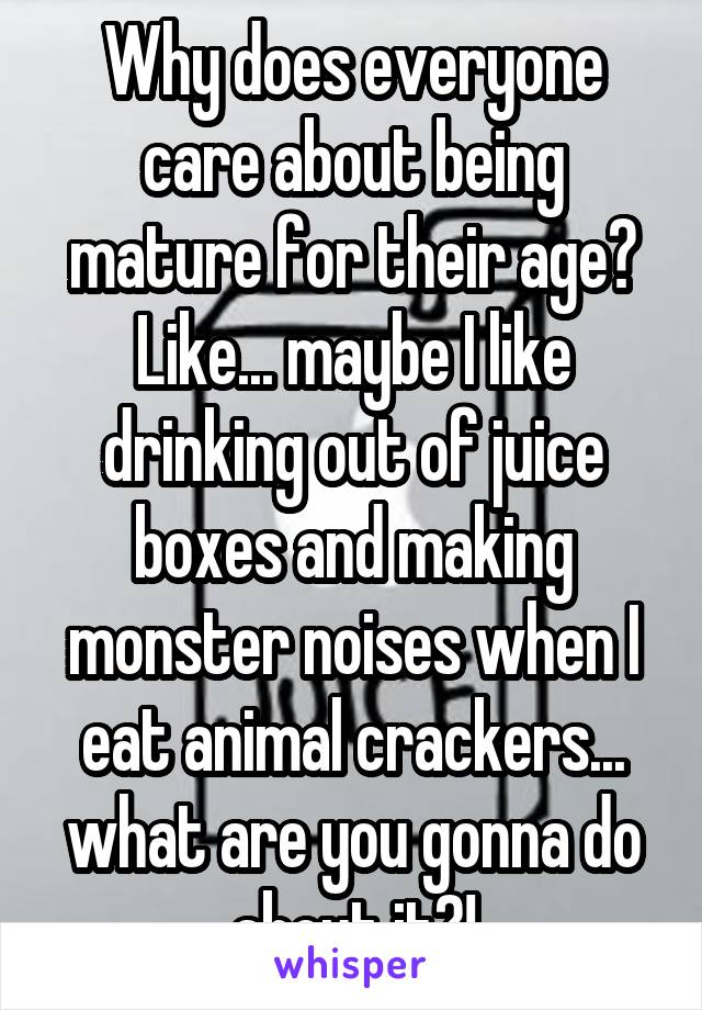 Why does everyone care about being mature for their age? Like... maybe I like drinking out of juice boxes and making monster noises when I eat animal crackers... what are you gonna do about it?!