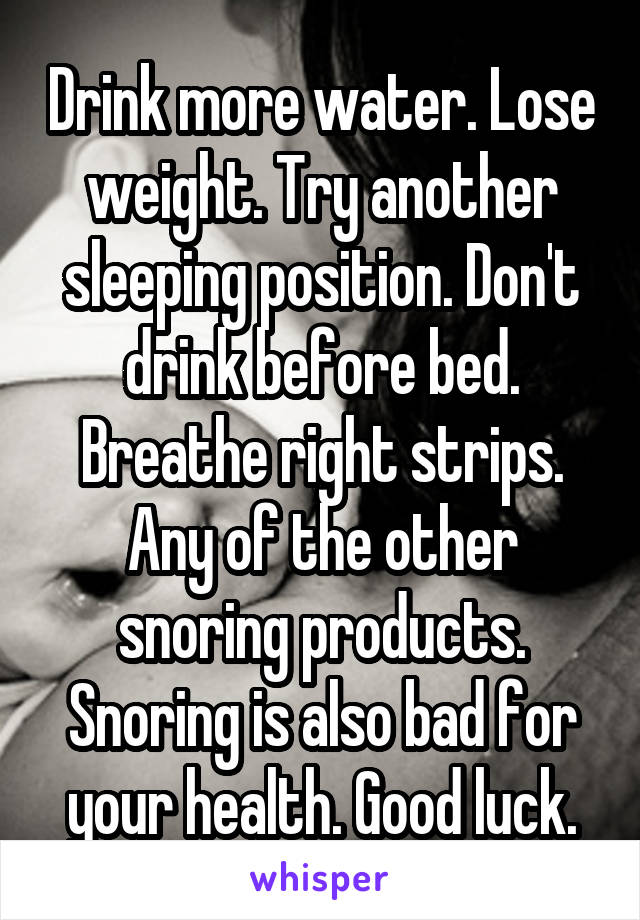 Drink more water. Lose weight. Try another sleeping position. Don't drink before bed. Breathe right strips. Any of the other snoring products. Snoring is also bad for your health. Good luck.