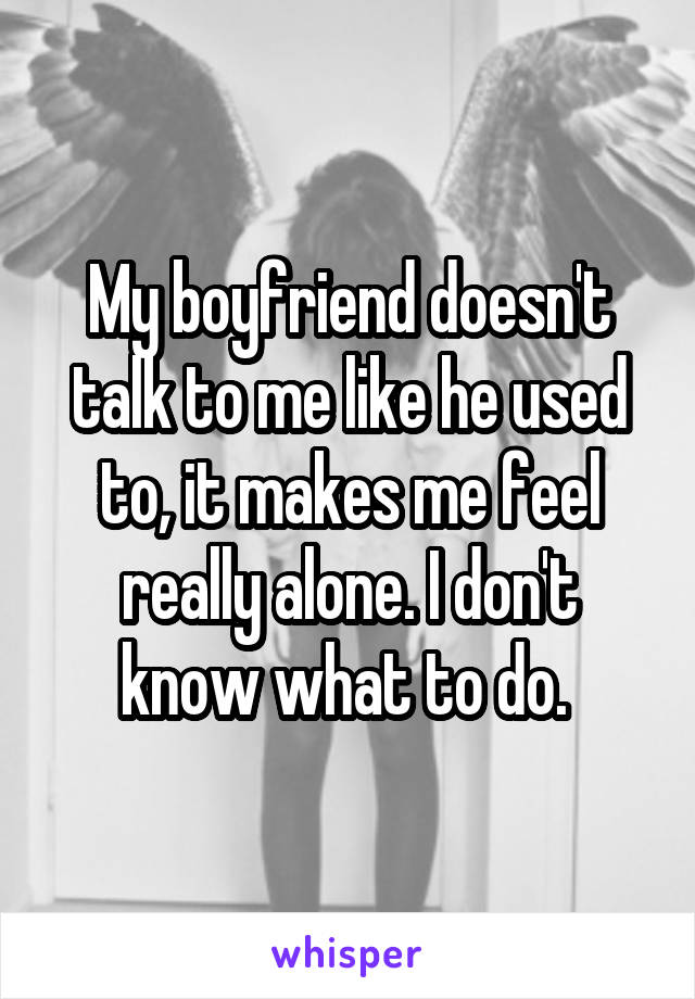 My boyfriend doesn't talk to me like he used to, it makes me feel really alone. I don't know what to do. 