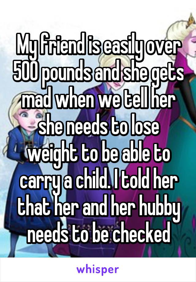 My friend is easily over 500 pounds and she gets mad when we tell her she needs to lose weight to be able to carry a child. I told her that her and her hubby needs to be checked
