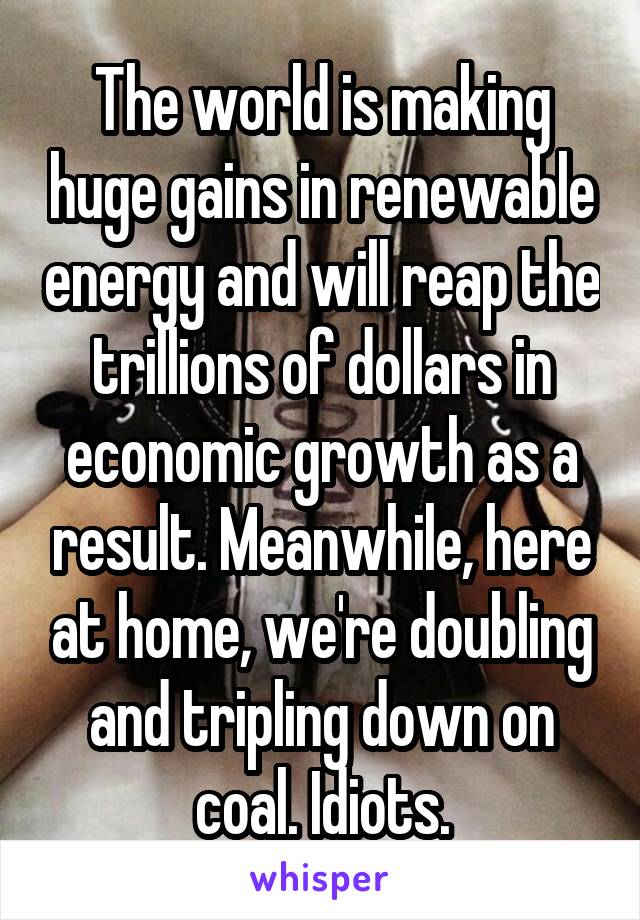 The world is making huge gains in renewable energy and will reap the trillions of dollars in economic growth as a result. Meanwhile, here at home, we're doubling and tripling down on coal. Idiots.