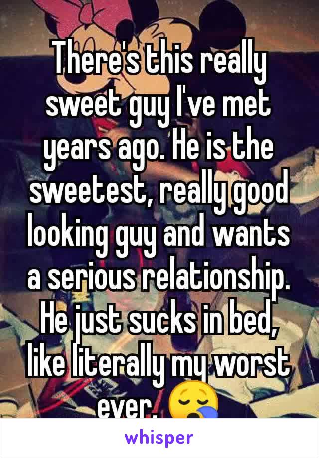 There's this really sweet guy I've met years ago. He is the sweetest, really good looking guy and wants a serious relationship. He just sucks in bed, like literally my worst ever. 😪