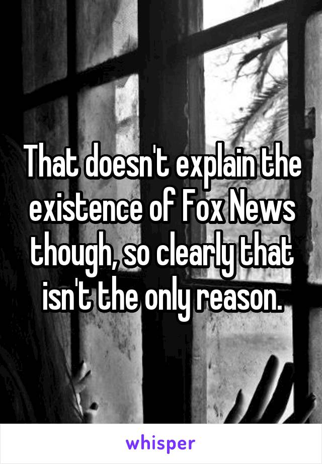 That doesn't explain the existence of Fox News though, so clearly that isn't the only reason.