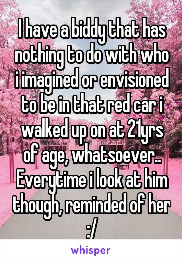 I have a biddy that has nothing to do with who i imagined or envisioned to be in that red car i walked up on at 21yrs of age, whatsoever..
Everytime i look at him though, reminded of her :/