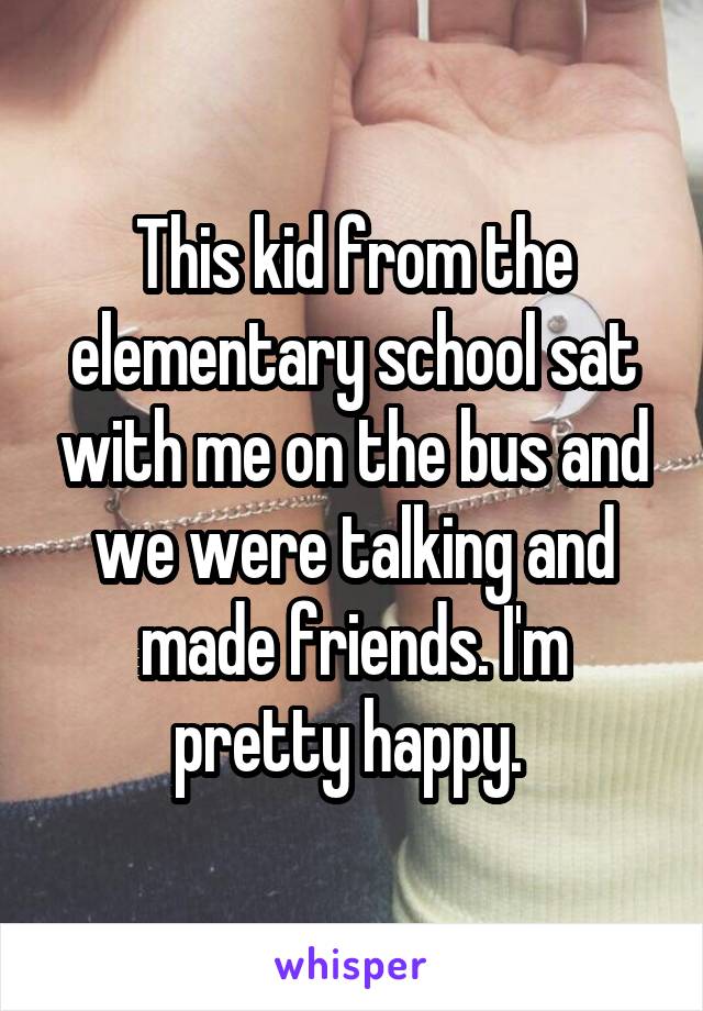 This kid from the elementary school sat with me on the bus and we were talking and made friends. I'm pretty happy. 