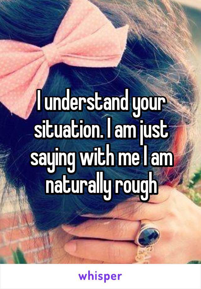 I understand your situation. I am just saying with me I am naturally rough