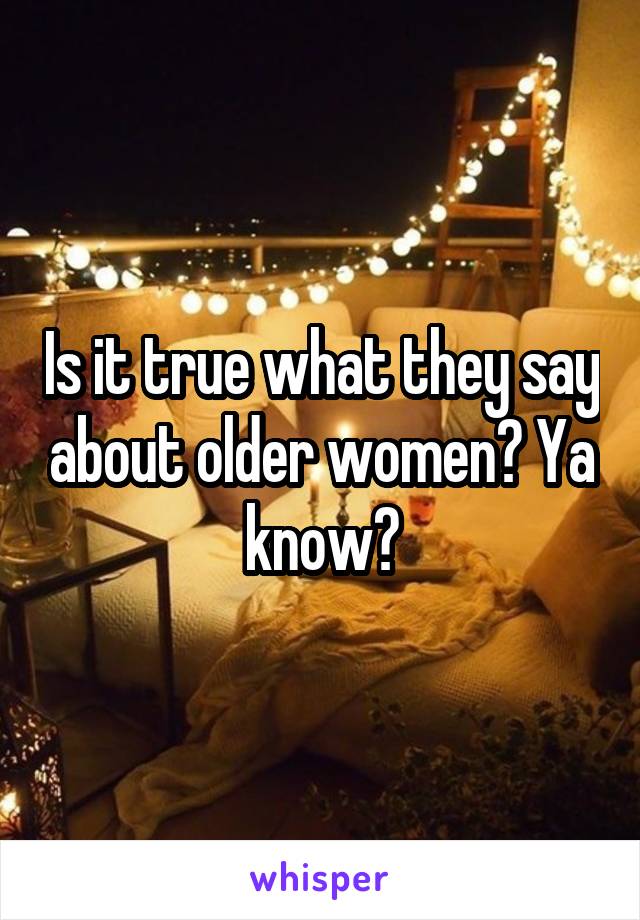 Is it true what they say about older women? Ya know?