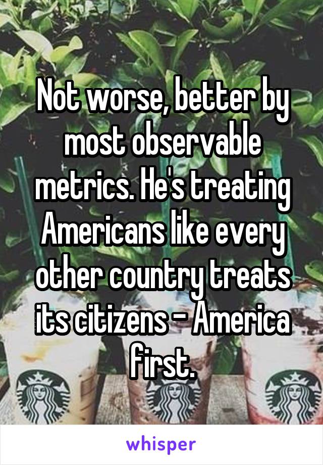 Not worse, better by most observable metrics. He's treating Americans like every other country treats its citizens - America first.