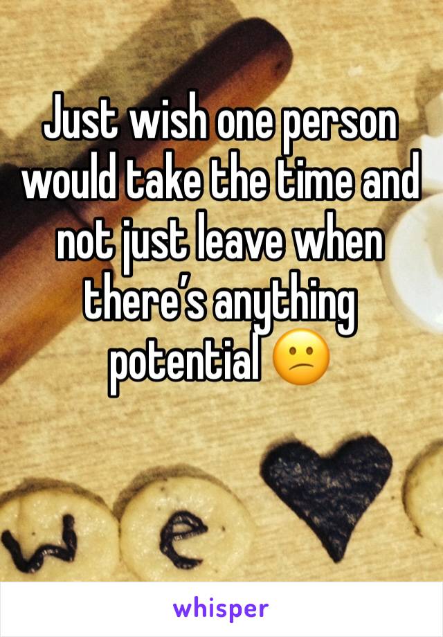 Just wish one person would take the time and not just leave when there’s anything potential 😕