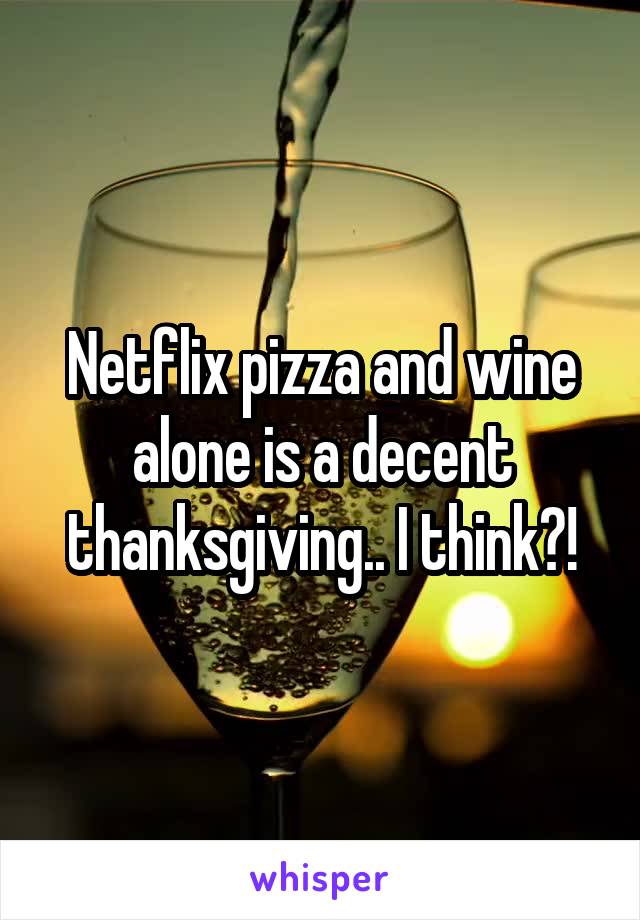 Netflix pizza and wine alone is a decent thanksgiving.. I think?!