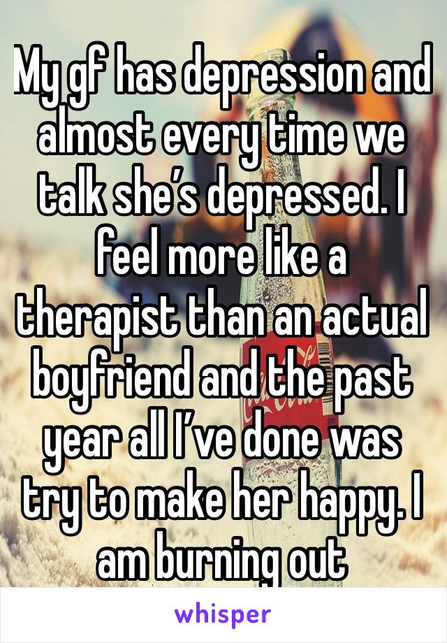 My gf has depression and almost every time we talk she’s depressed. I feel more like a therapist than an actual boyfriend and the past year all I’ve done was try to make her happy. I am burning out