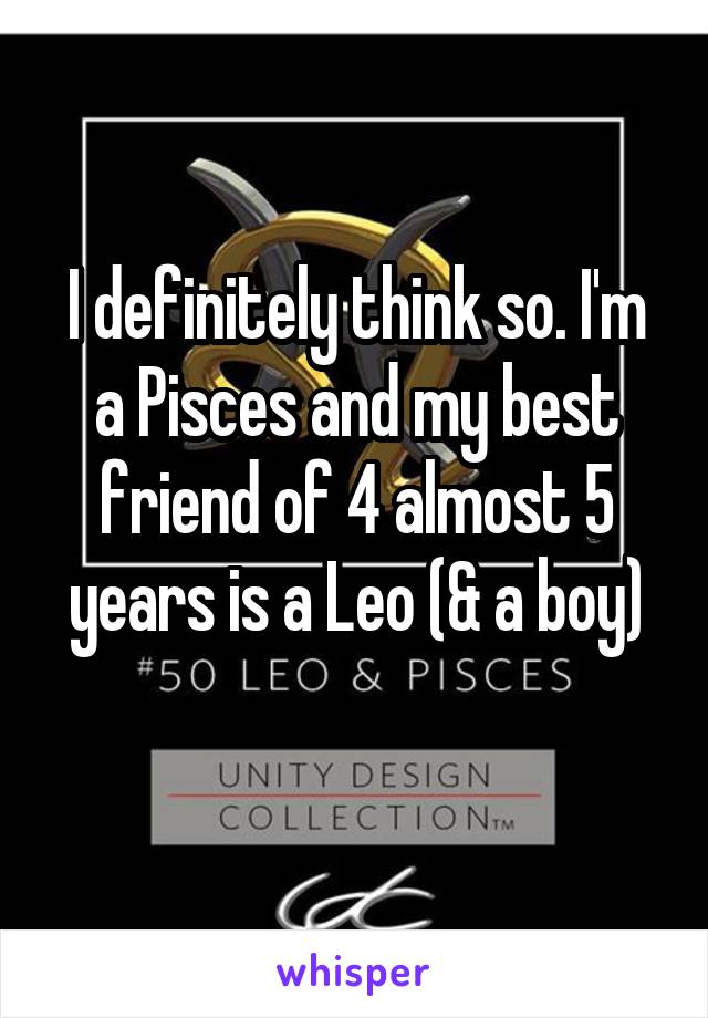 I definitely think so. I'm a Pisces and my best friend of 4 almost 5 years is a Leo (& a boy)
