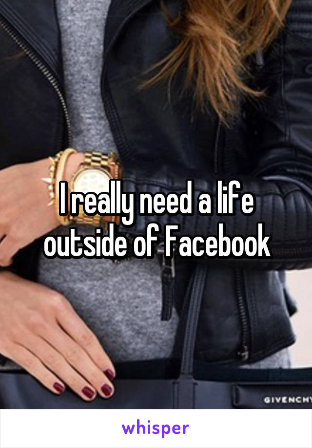 I really need a life outside of Facebook