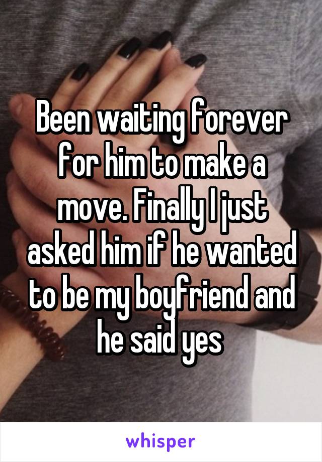 Been waiting forever for him to make a move. Finally I just asked him if he wanted to be my boyfriend and he said yes 