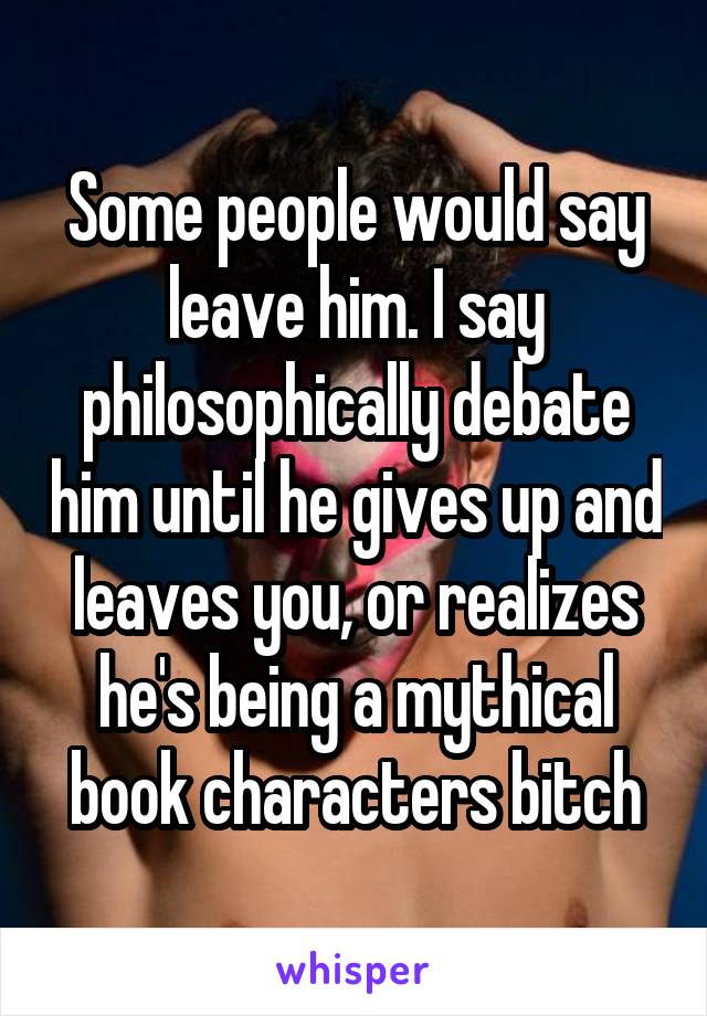Some people would say leave him. I say philosophically debate him until he gives up and leaves you, or realizes he's being a mythical book characters bitch