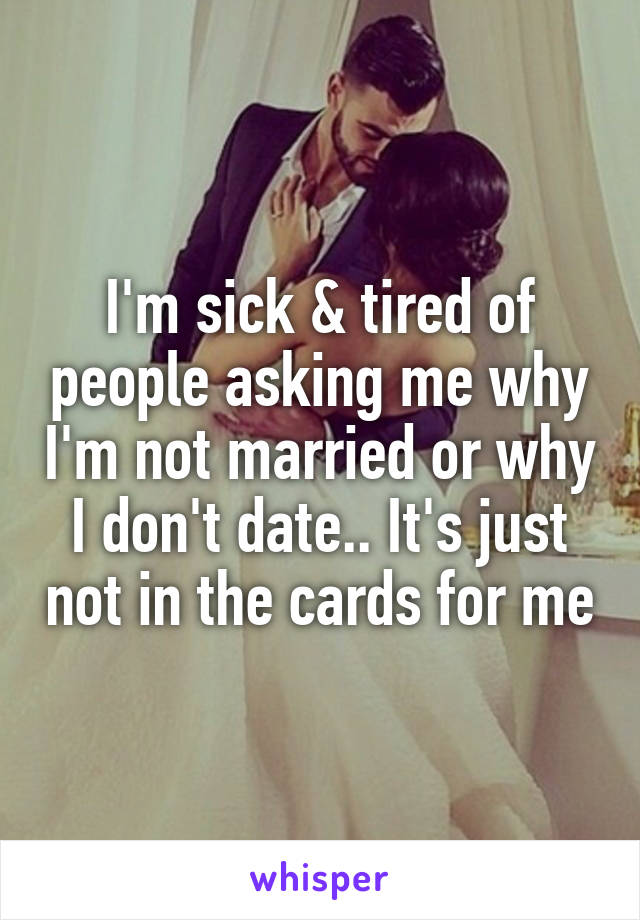 I'm sick & tired of people asking me why I'm not married or why I don't date.. It's just not in the cards for me