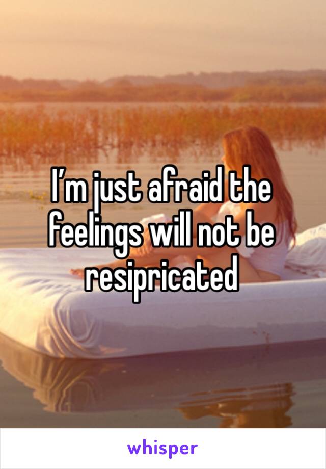 I’m just afraid the feelings will not be resipricated  