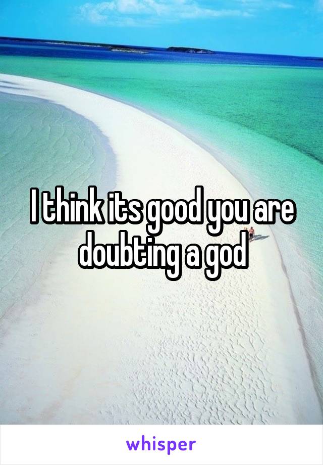 I think its good you are doubting a god