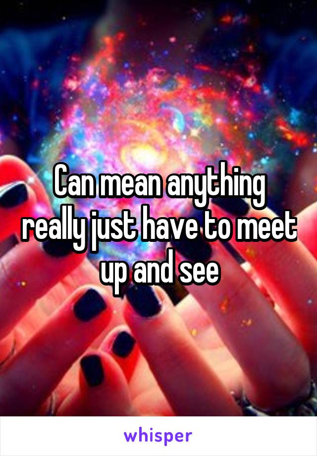 Can mean anything really just have to meet up and see