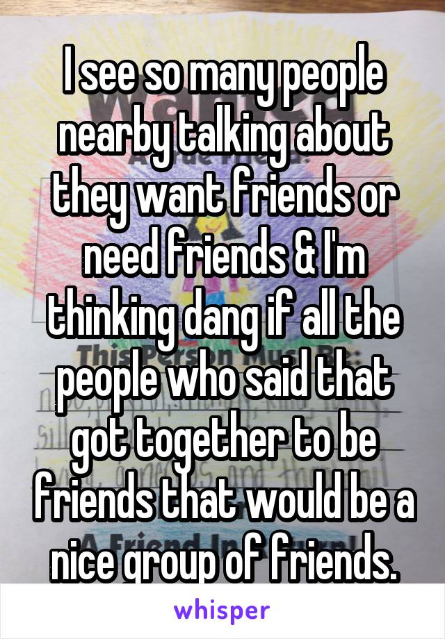 I see so many people nearby talking about they want friends or need friends & I'm thinking dang if all the people who said that got together to be friends that would be a nice group of friends.