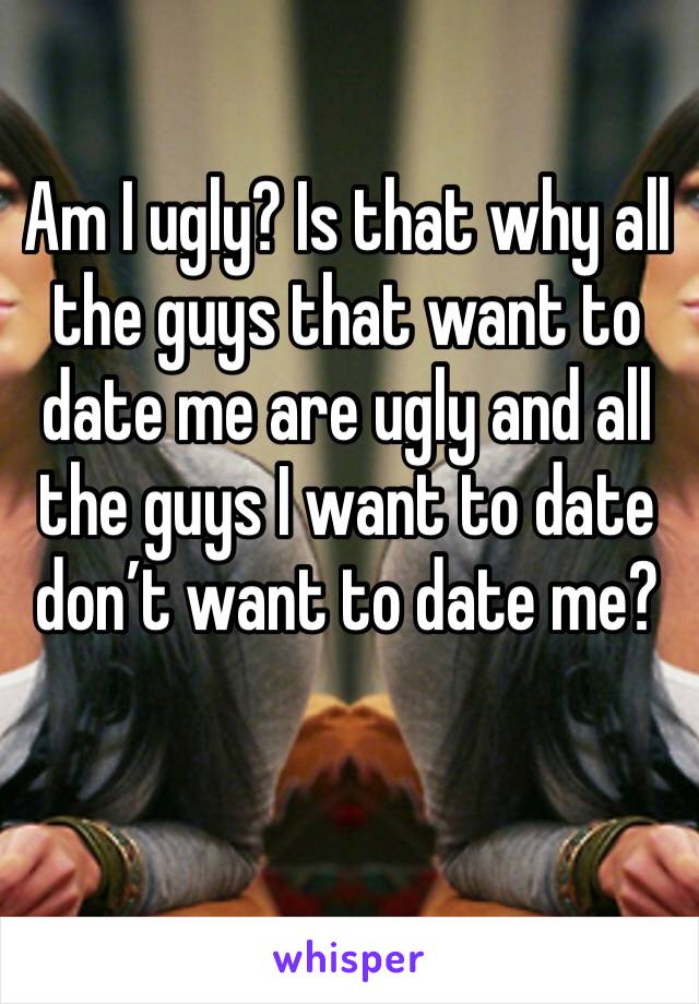 Am I ugly? Is that why all the guys that want to date me are ugly and all the guys I want to date don’t want to date me?