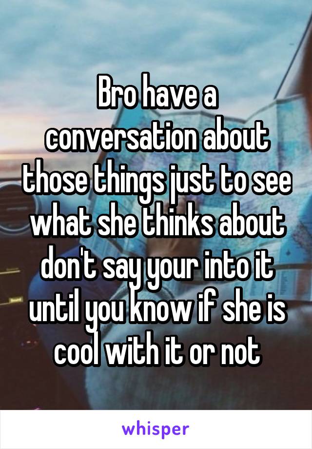 Bro have a conversation about those things just to see what she thinks about don't say your into it until you know if she is cool with it or not