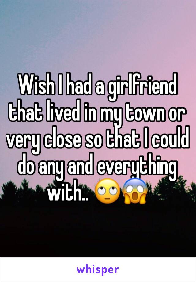 Wish I had a girlfriend that lived in my town or very close so that I could do any and everything with.. 🙄😱