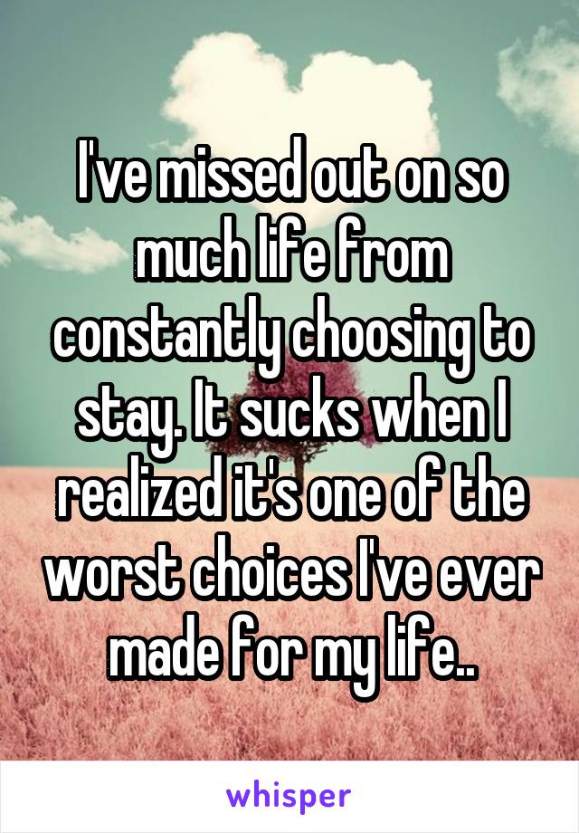 I've missed out on so much life from constantly choosing to stay. It sucks when I realized it's one of the worst choices I've ever made for my life..