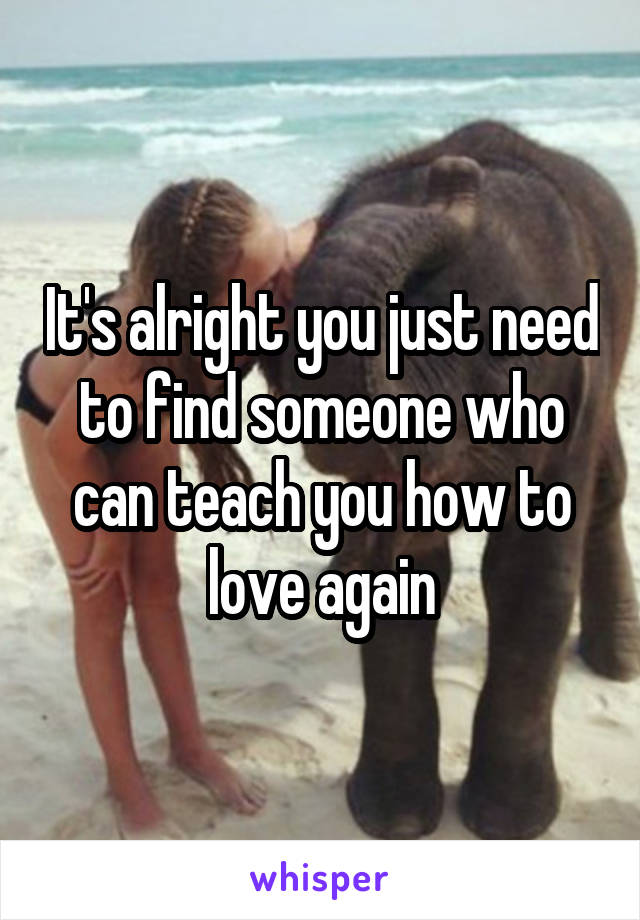 It's alright you just need to find someone who can teach you how to love again