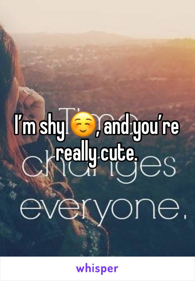 I’m shy ☺️, and you’re really cute.