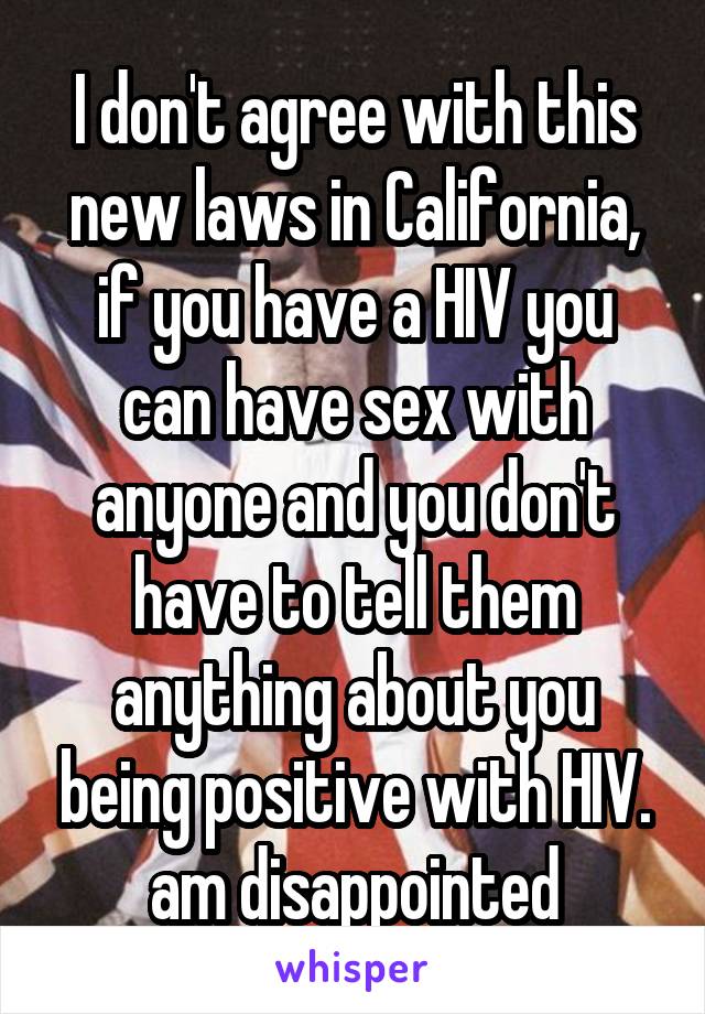 I don't agree with this new laws in California, if you have a HIV you can have sex with anyone and you don't have to tell them anything about you being positive with HIV. am disappointed
