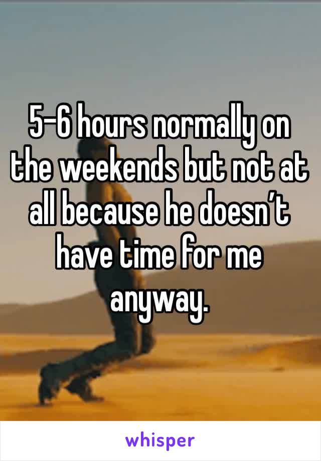 5-6 hours normally on the weekends but not at all because he doesn’t have time for me anyway. 