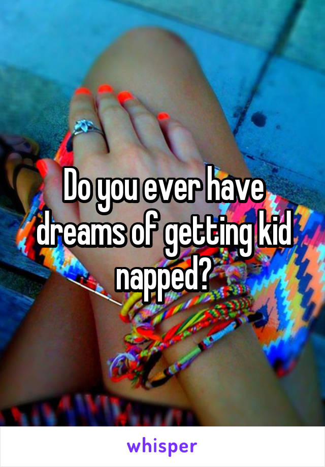 Do you ever have dreams of getting kid napped?