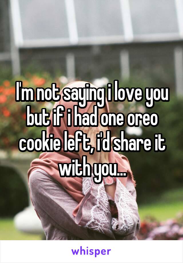I'm not saying i love you but if i had one oreo cookie left, i'd share it with you...