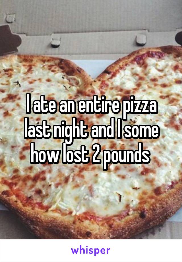 I ate an entire pizza last night and I some how lost 2 pounds 