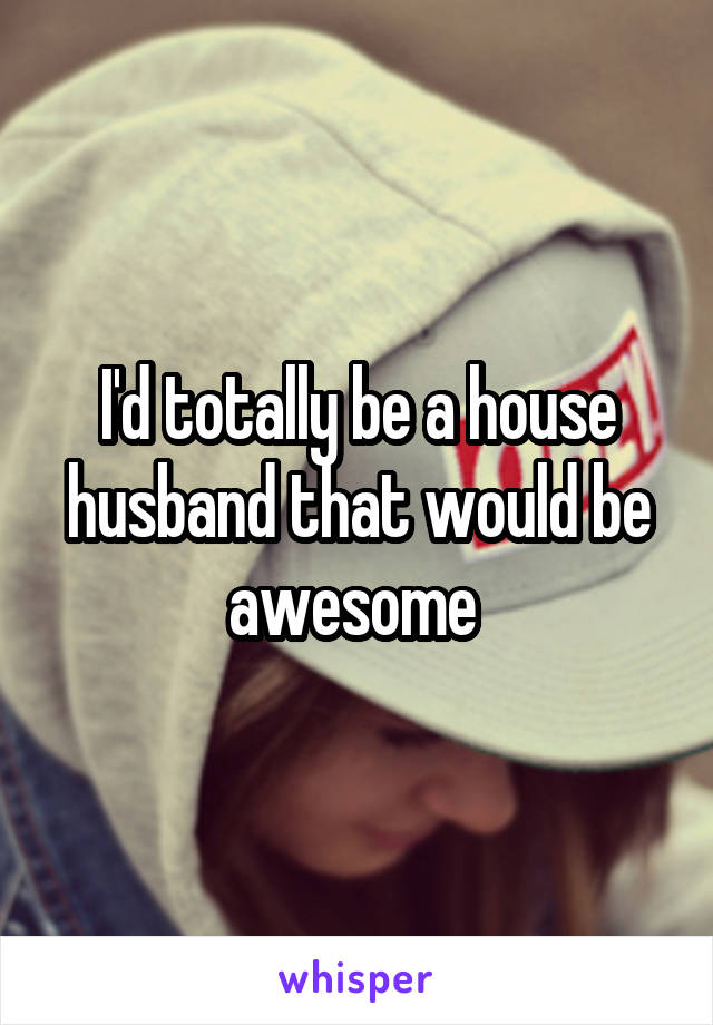 I'd totally be a house husband that would be awesome 