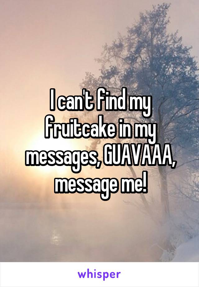 I can't find my fruitcake in my messages, GUAVAAA, message me!