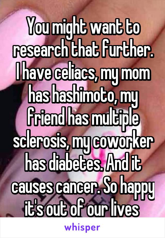 You might want to research that further. I have celiacs, my mom has hashimoto, my friend has multiple sclerosis, my coworker has diabetes. And it causes cancer. So happy it's out of our lives 