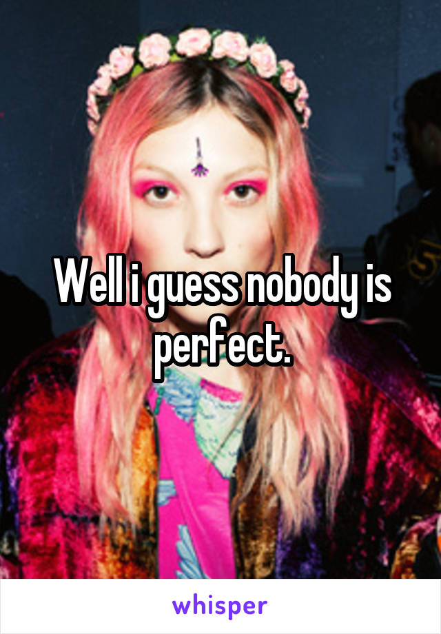 Well i guess nobody is perfect.