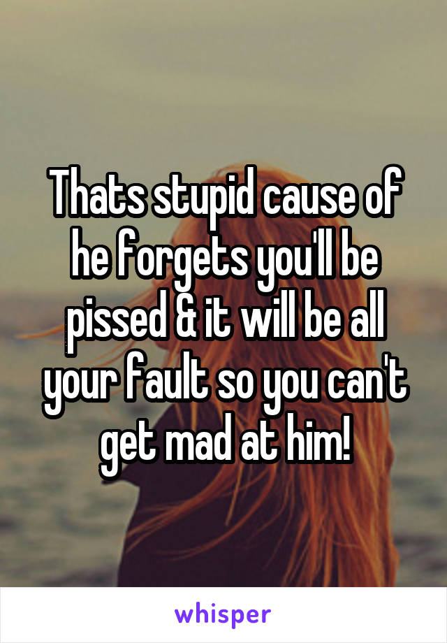 Thats stupid cause of he forgets you'll be pissed & it will be all your fault so you can't get mad at him!