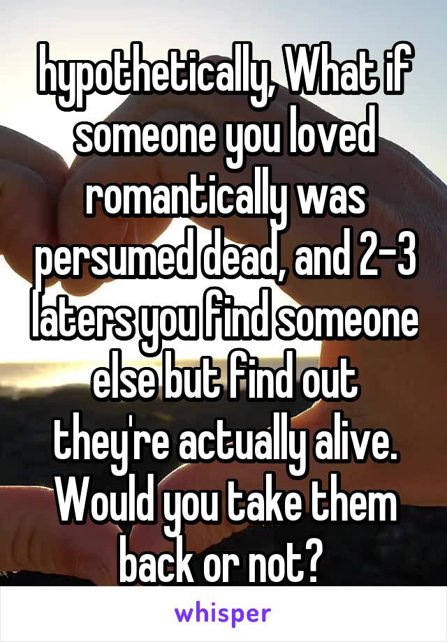 hypothetically, What if someone you loved romantically was persumed dead, and 2-3 laters you find someone else but find out they're actually alive. Would you take them back or not? 