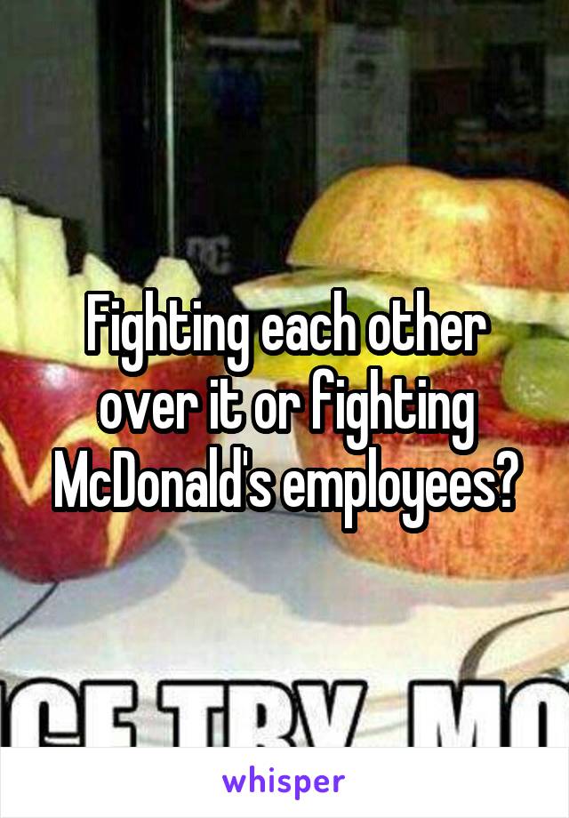 Fighting each other over it or fighting McDonald's employees?