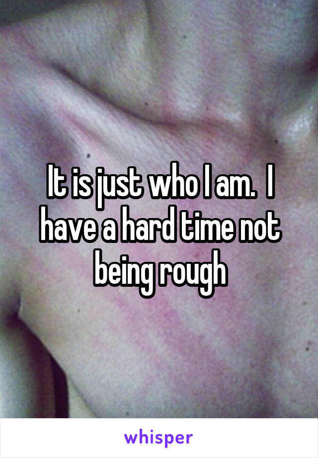 It is just who I am.  I have a hard time not being rough