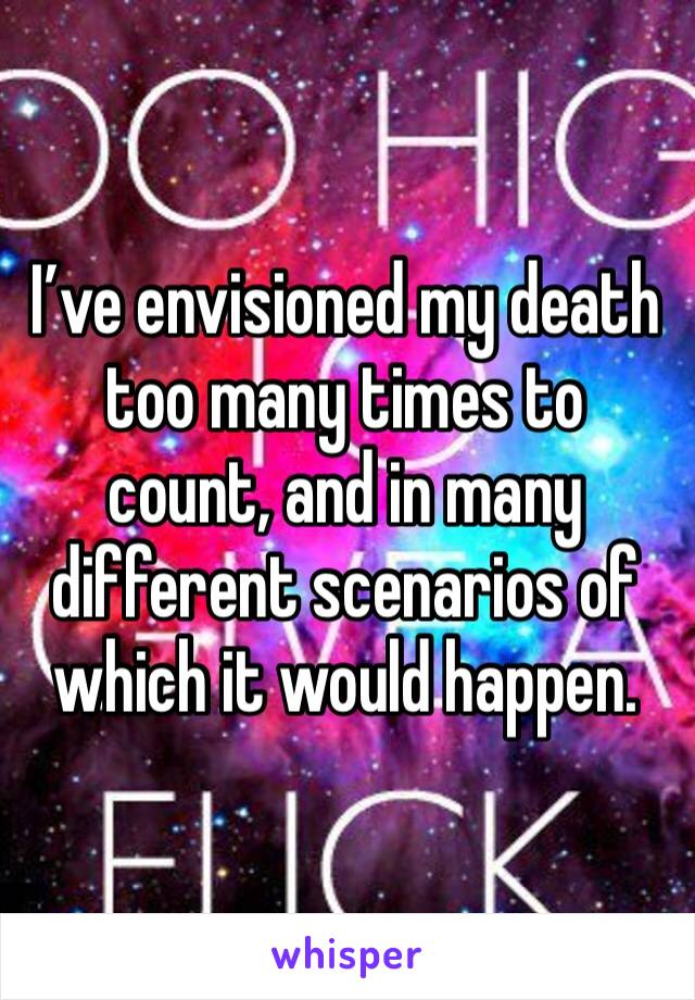 I’ve envisioned my death too many times to count, and in many different scenarios of which it would happen.