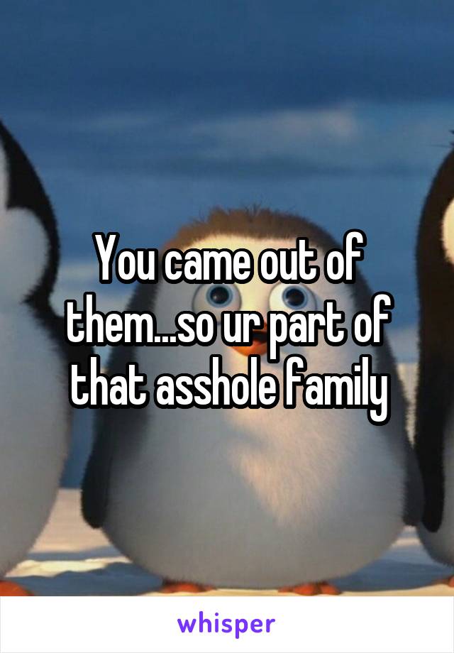 You came out of them...so ur part of that asshole family